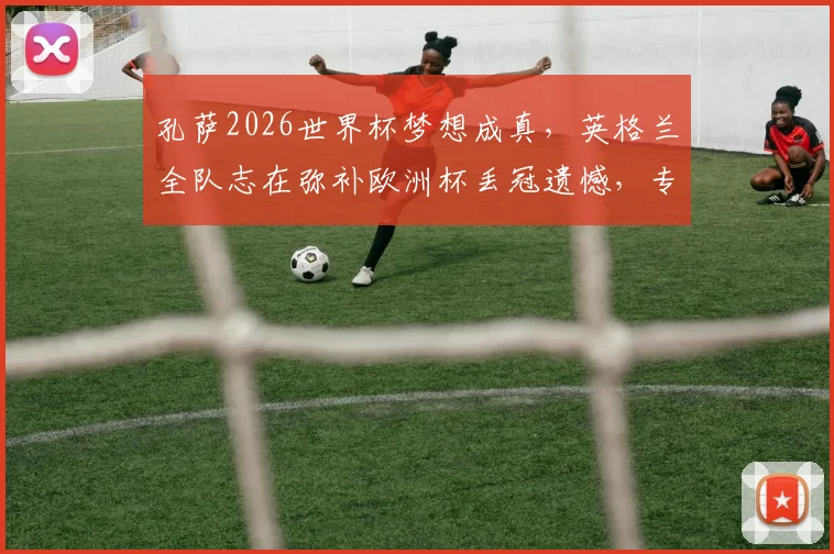 孔萨2026世界杯梦想成真，英格兰全队志在弥补欧洲杯丢冠遗憾，专访透露心路历程