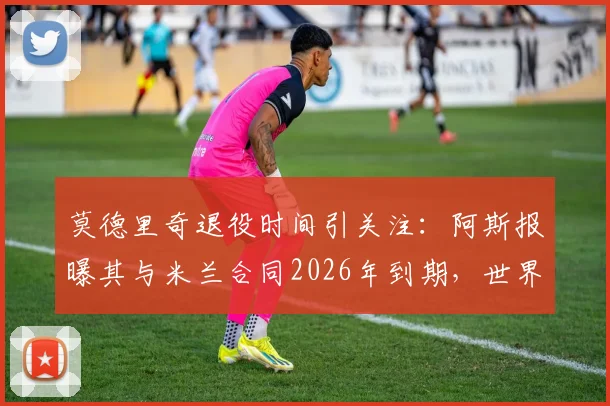 莫德里奇退役时间引关注:阿斯报曝其与米兰合同2026年到期,世界杯后或挂靴,最新动态解析