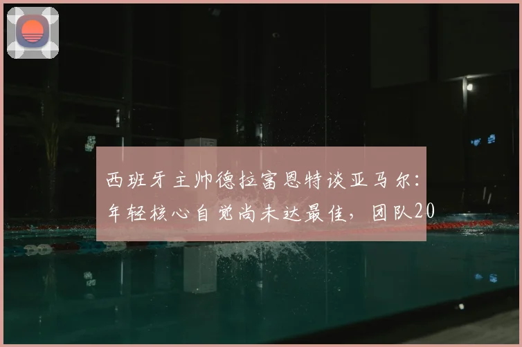 西班牙主帅德拉富恩特谈亚马尔：年轻核心自觉尚未达最佳，团队2026前景可期