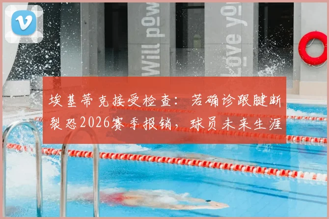 埃基蒂克接受检查:若确诊跟腱断裂恐2026赛季报销,球员未来生涯走势分析