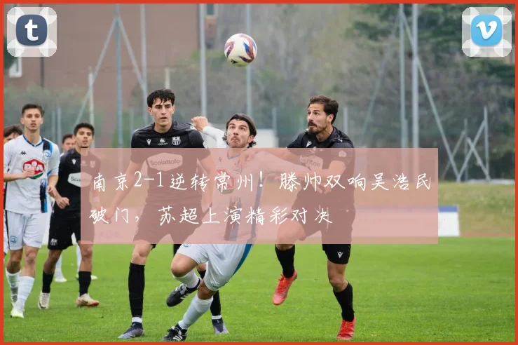南京2-1逆转常州！滕帅双响吴浩民破门，苏超上演精彩对决