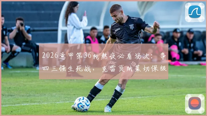 2026意甲第36轮熬夜必看场次:争四三强生死战,克雷莫纳莱切保级最后机会