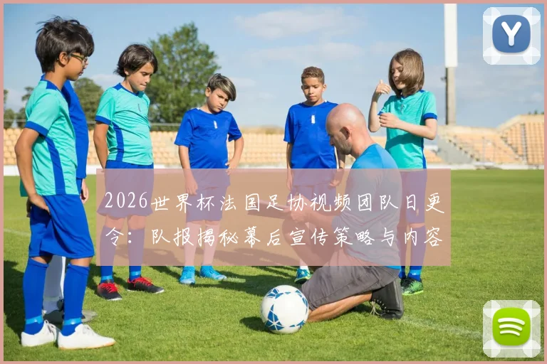 2026世界杯法国足协视频团队日更令:队报揭秘幕后宣传策略与内容要求