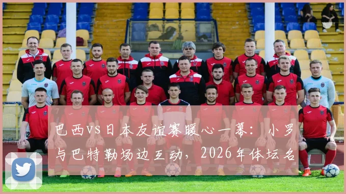 巴西vs日本友谊赛暖心一幕：小罗与巴特勒场边互动，2026年体坛名宿与新星的跨界同框