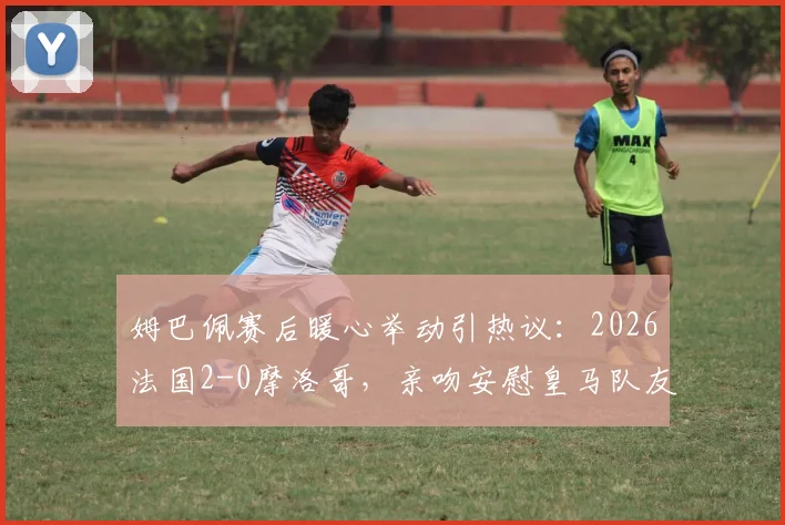 姆巴佩赛后暖心举动引热议:2026法国2-0摩洛哥,亲吻安慰皇马队友迪亚斯背后故事